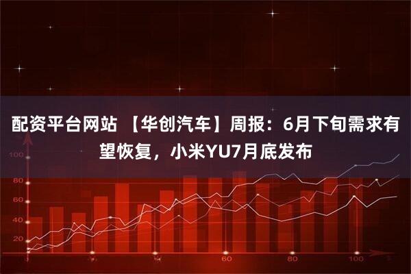 配资平台网站 【华创汽车】周报：6月下旬需求有望恢复，小米YU7月底发布