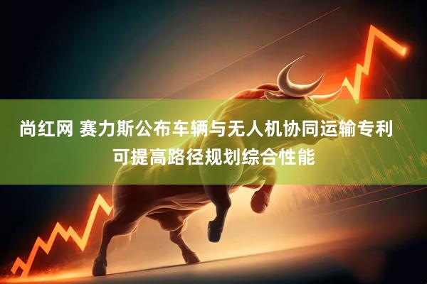 尚红网 赛力斯公布车辆与无人机协同运输专利   可提高路径规划综合性能