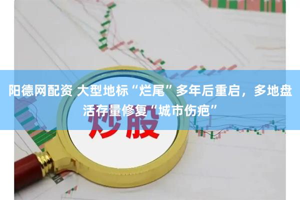 阳德网配资 大型地标“烂尾”多年后重启，多地盘活存量修复“城市伤疤”