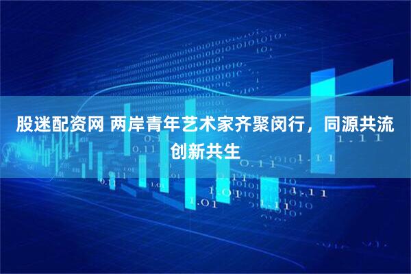 股迷配资网 两岸青年艺术家齐聚闵行，同源共流创新共生