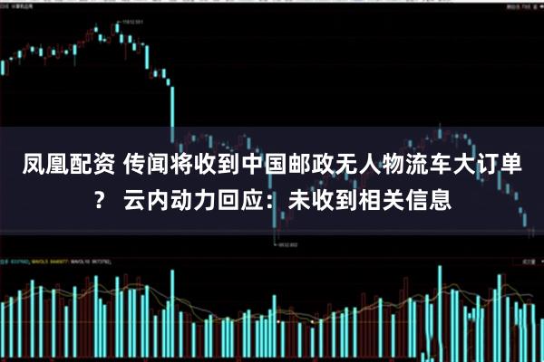 凤凰配资 传闻将收到中国邮政无人物流车大订单？ 云内动力回应：未收到相关信息