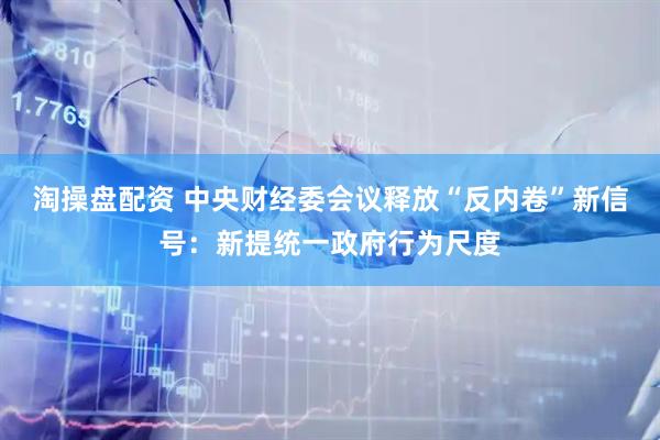 淘操盘配资 中央财经委会议释放“反内卷”新信号：新提统一政府行为尺度