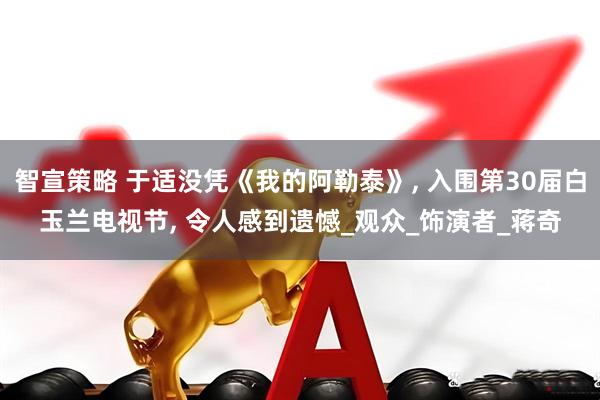 智宣策略 于适没凭《我的阿勒泰》, 入围第30届白玉兰电视节, 令人感到遗憾_观众_饰演者_蒋奇