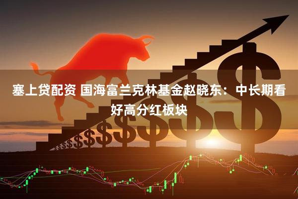 塞上贷配资 国海富兰克林基金赵晓东：中长期看好高分红板块