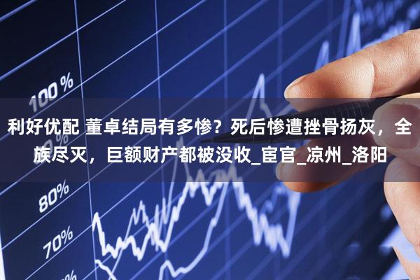 利好优配 董卓结局有多惨？死后惨遭挫骨扬灰，全族尽灭，巨额财产都被没收_宦官_凉州_洛阳