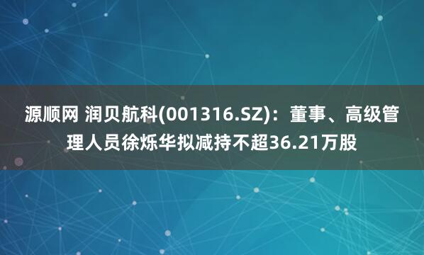 源顺网 润贝航科(001316.SZ)：董事、高级管理人员徐烁华拟减持不超36.21万股