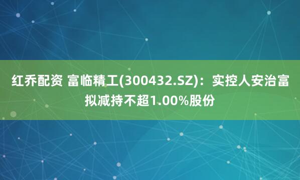 红乔配资 富临精工(300432.SZ)：实控人安治富拟减持不超1.00%股份