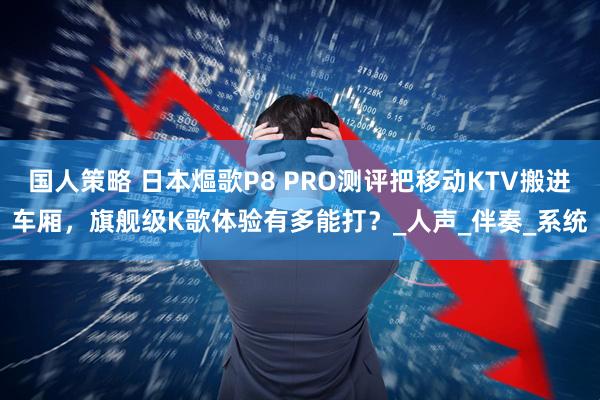 国人策略 日本熰歌P8 PRO测评把移动KTV搬进车厢，旗舰级K歌体验有多能打？_人声_伴奏_系统