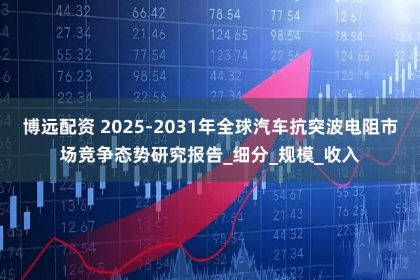 博远配资 2025-2031年全球汽车抗突波电阻市场竞争态势研究报告_细分_规模_收入