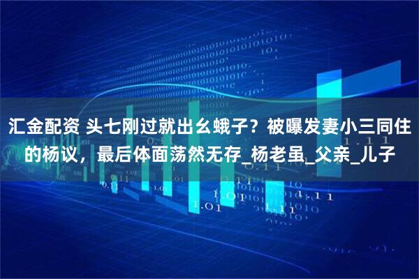 汇金配资 头七刚过就出幺蛾子？被曝发妻小三同住的杨议，最后体面荡然无存_杨老虽_父亲_儿子