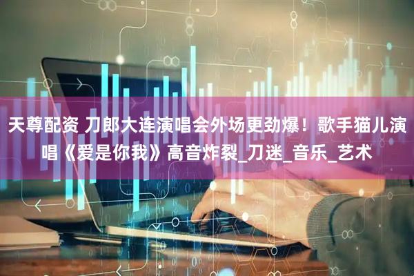 天尊配资 刀郎大连演唱会外场更劲爆！歌手猫儿演唱《爱是你我》高音炸裂_刀迷_音乐_艺术