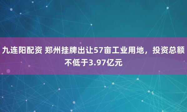 九连阳配资 郑州挂牌出让57亩工业用地，投资总额不低于3.97亿元