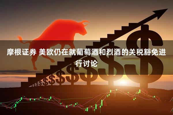 摩根证券 美欧仍在就葡萄酒和烈酒的关税豁免进行讨论