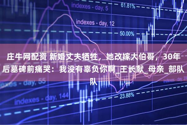 庄牛网配资 新婚丈夫牺牲，她改嫁大伯哥，30年后墓碑前痛哭：我没有辜负你啊_王长献_母亲_部队
