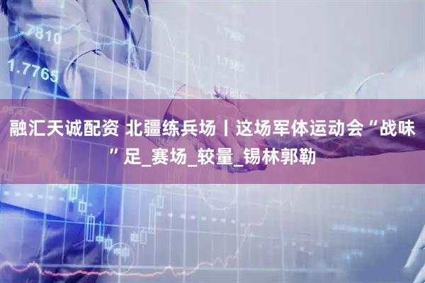 融汇天诚配资 北疆练兵场丨这场军体运动会“战味”足_赛场_较量_锡林郭勒