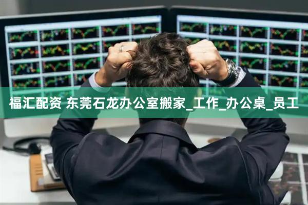 福汇配资 东莞石龙办公室搬家_工作_办公桌_员工