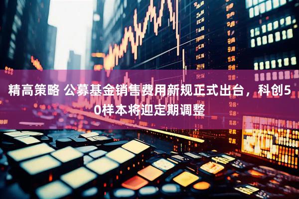 精高策略 公募基金销售费用新规正式出台，科创50样本将迎定期调整