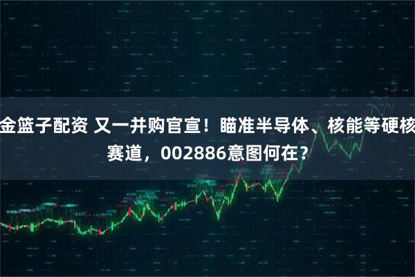 金篮子配资 又一并购官宣！瞄准半导体、核能等硬核赛道，002886意图何在？