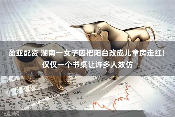 盈亚配资 湖南一女子因把阳台改成儿童房走红! 仅仅一个书桌让许多人效仿