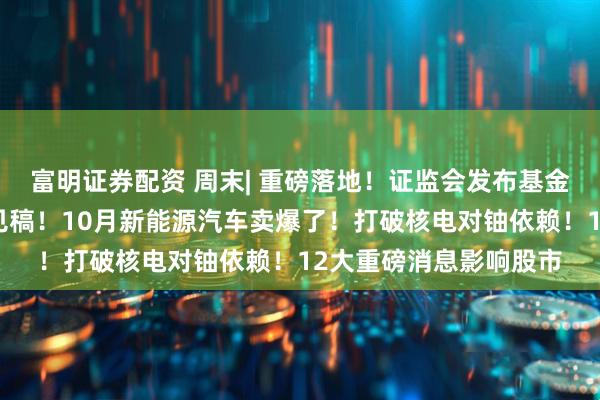 富明证券配资 周末| 重磅落地！证监会发布基金业绩比较基准征求意见稿！10月新能源汽车卖爆了！打破核电对铀依赖！12大重磅消息影响股市