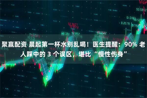 聚赢配资 晨起第一杯水别乱喝！医生提醒：90% 老人踩中的 3 个误区，堪比 “慢性伤身”