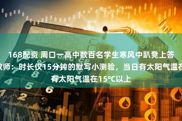 168配资 周口一高中数百名学生寒风中趴凳上答题？该校教师：时长仅15分钟的默写小测验，当日有太阳气温在15℃以上