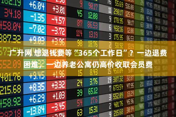 广升网 想退钱要等“365个工作日”？一边退费困难，一边养老公寓仍高价收取会员费