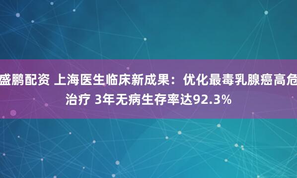 盛鹏配资 上海医生临床新成果：优化最毒乳腺癌高危治疗 3年无病生存率达92.3%
