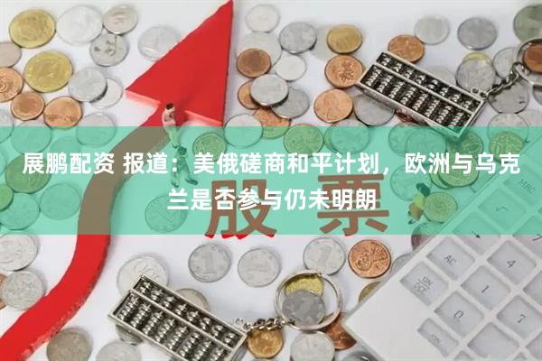 展鹏配资 报道：美俄磋商和平计划，欧洲与乌克兰是否参与仍未明朗