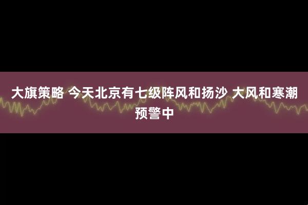 大旗策略 今天北京有七级阵风和扬沙 大风和寒潮预警中