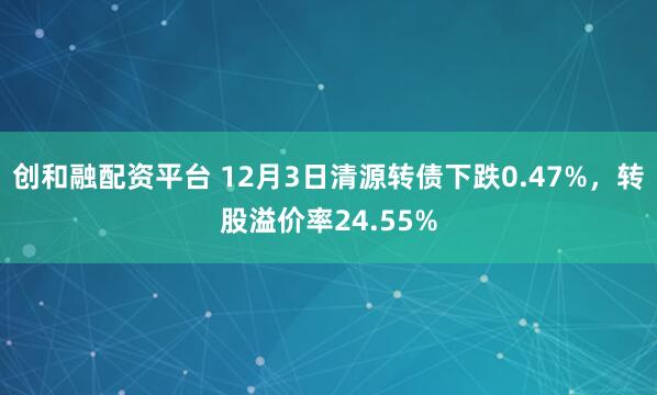 创和融配资平台 12月3日清源转债下跌0.47%,转股溢价率24.55%