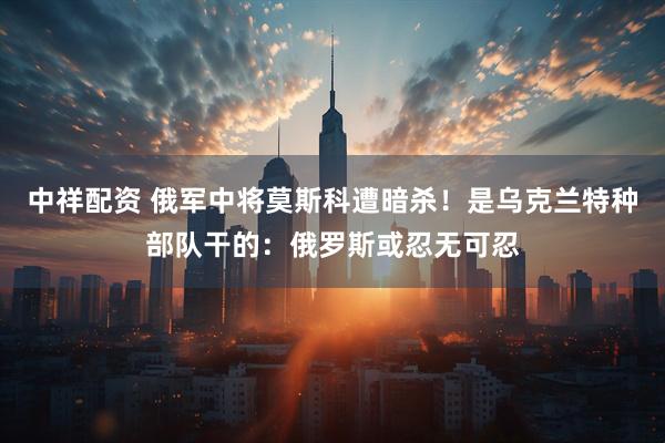 中祥配资 俄军中将莫斯科遭暗杀！是乌克兰特种部队干的：俄罗斯或忍无可忍
