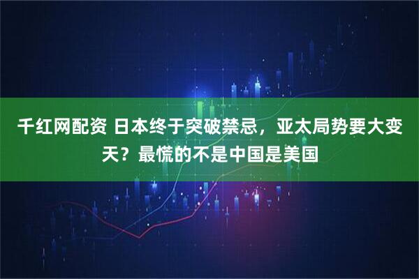 千红网配资 日本终于突破禁忌，亚太局势要大变天？最慌的不是中国是美国