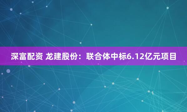 深富配资 龙建股份：联合体中标6.12亿元项目
