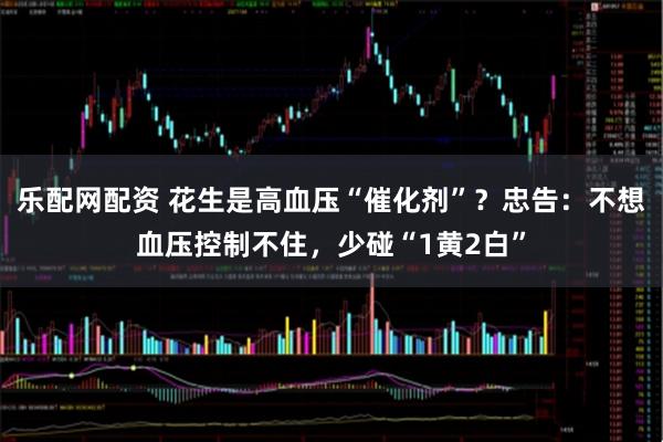 乐配网配资 花生是高血压“催化剂”？忠告：不想血压控制不住，少碰“1黄2白”