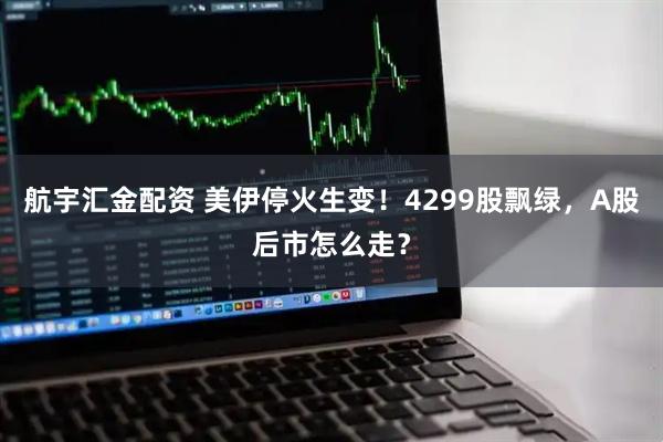 航宇汇金配资 美伊停火生变！4299股飘绿，A股后市怎么走？