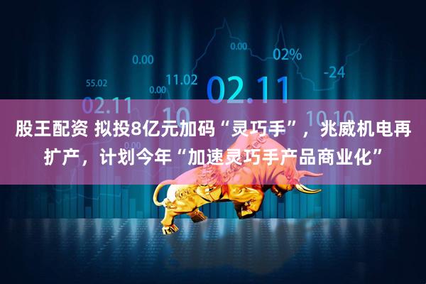 股王配资 拟投8亿元加码“灵巧手”，兆威机电再扩产，计划今年“加速灵巧手产品商业化”