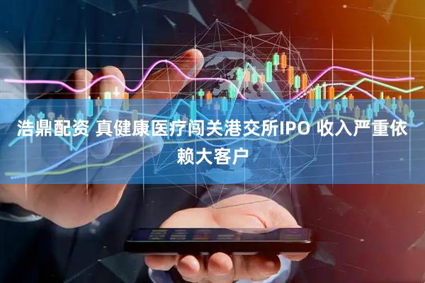 浩鼎配资 真健康医疗闯关港交所IPO 收入严重依赖大客户