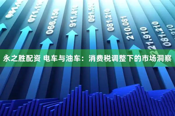 永之胜配资 电车与油车：消费税调整下的市场洞察